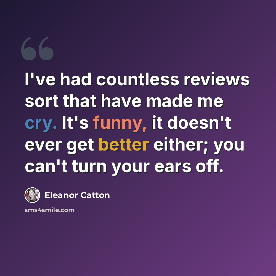 “I've had countless reviews sort that have made me cry. It's funny, it doesn't ever get better either; you can't turn your ears off.” quote by Eleanor Catton