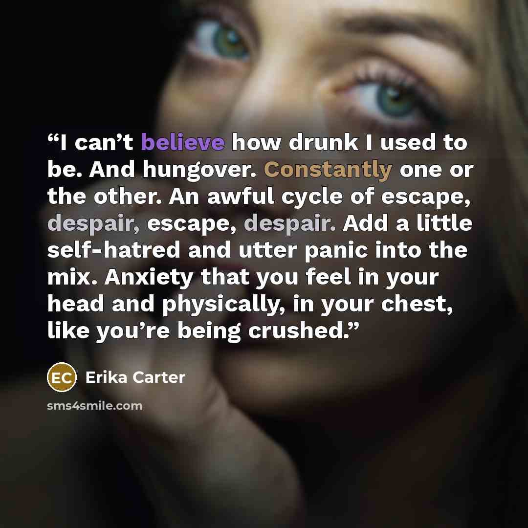 “I can’t believe how drunk I used to be. And hungover. Constantly one or the other. An awful cycle of escape, despair, escape, despair. Add a little self-hatred and utter panic into the mix. Anxiety that you feel in your head and physically, in your chest, like you’re being crushed.” quote by Erika Carter