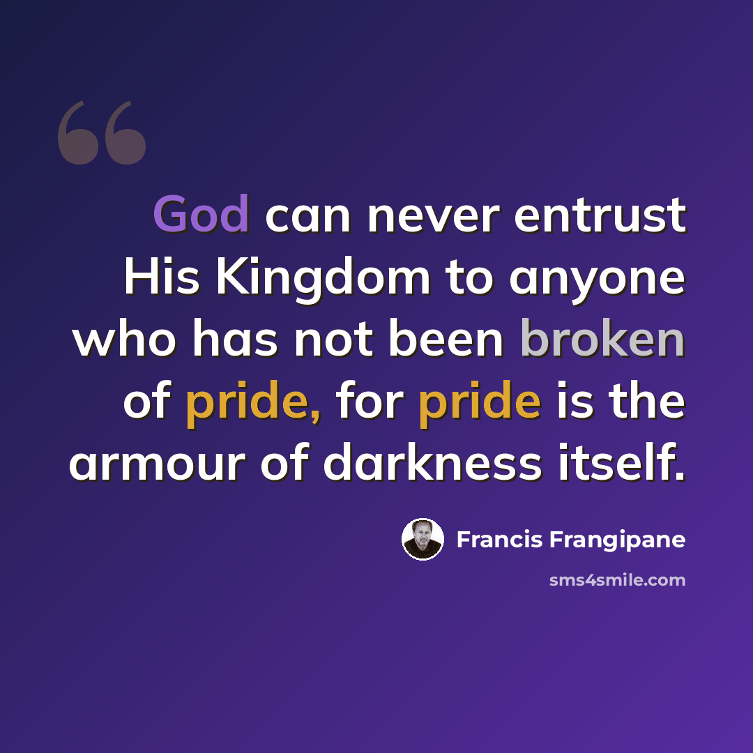 “God can never entrust His Kingdom to anyone who has not been broken of pride, for pride is the armour of darkness itself.” quote by Francis Frangipane