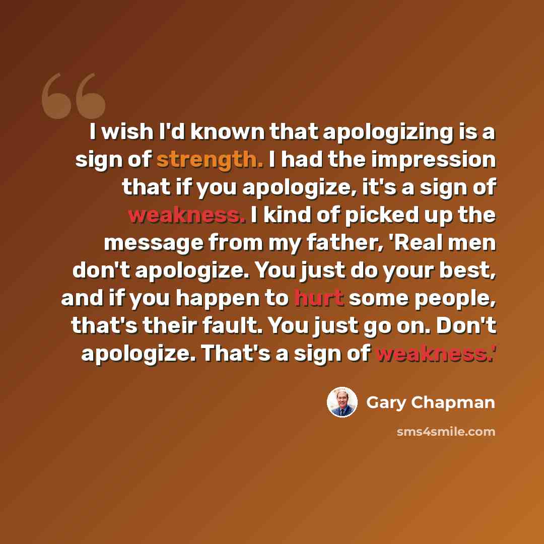“I wish I'd known that apologizing is a sign of strength. I had the impression that if you apologize, it's a sign of weakness. I kind of picked up the message from my father, 'Real men don't apologize. You just do your best, and if you happen to hurt some people, that's their fault. You just go on…” quote by Gary Chapman