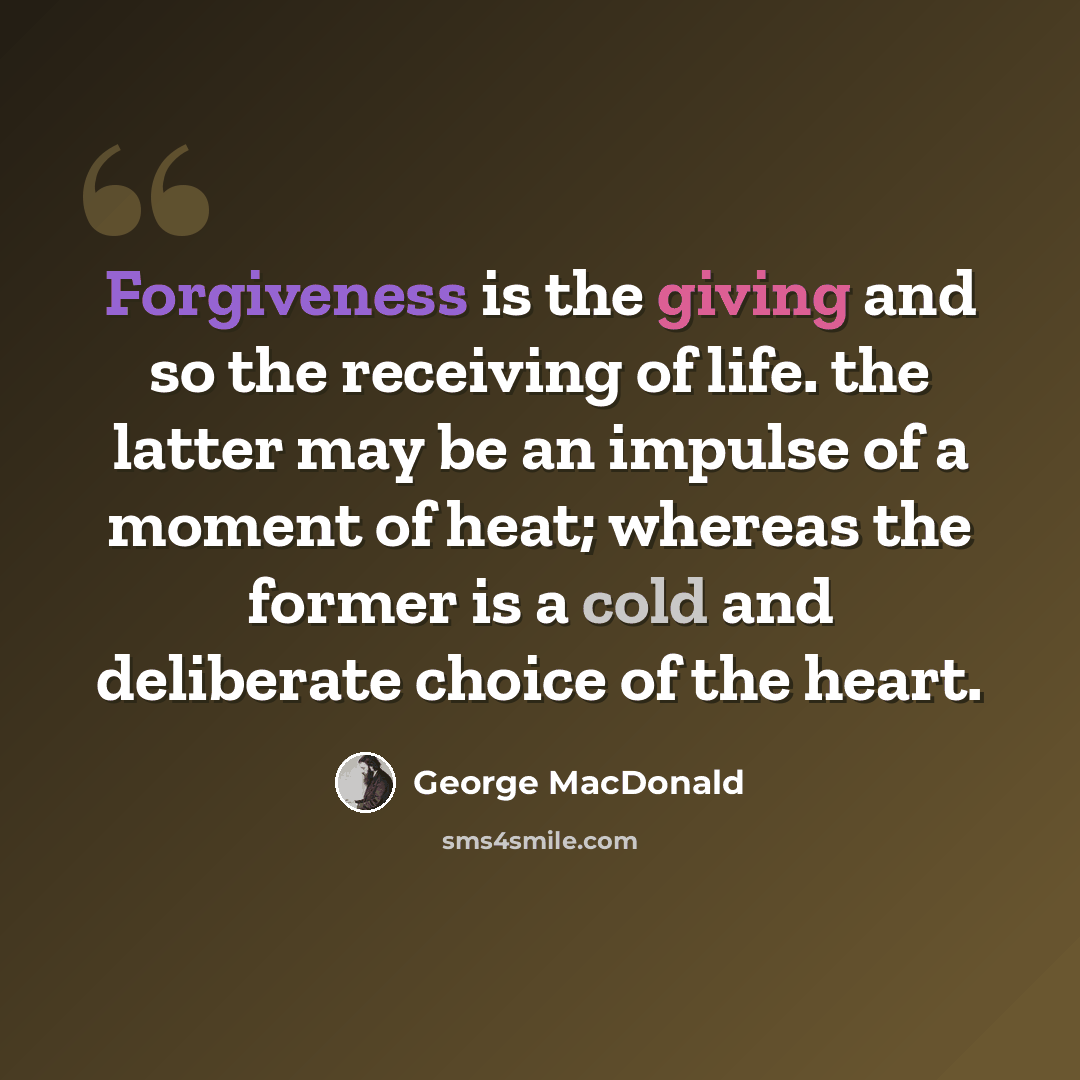 “Forgiveness is the giving and so the receiving of life. the latter may be an impulse of a moment of heat; whereas the former is a cold and deliberate choice of the heart.” quote by George MacDonald