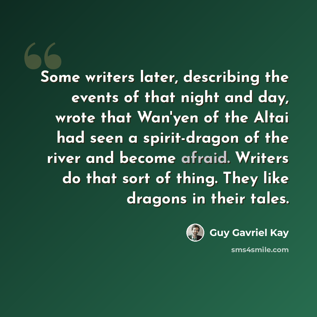“Some writers later, describing the events of that night and day, wrote that Wan'yen of the Altai had seen a spirit-dragon of the river and become afraid. Writers do that sort of thing. They like dragons in their tales.” quote by Guy Gavriel Kay