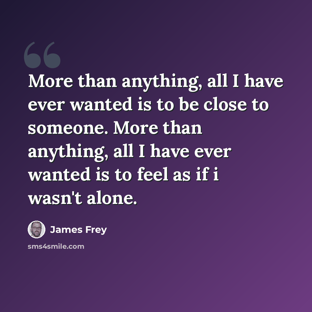 “More than anything, all I have ever wanted is to be close to someone. More than anything, all I have ever wanted is to feel as if i wasn't alone.” quote by James Frey