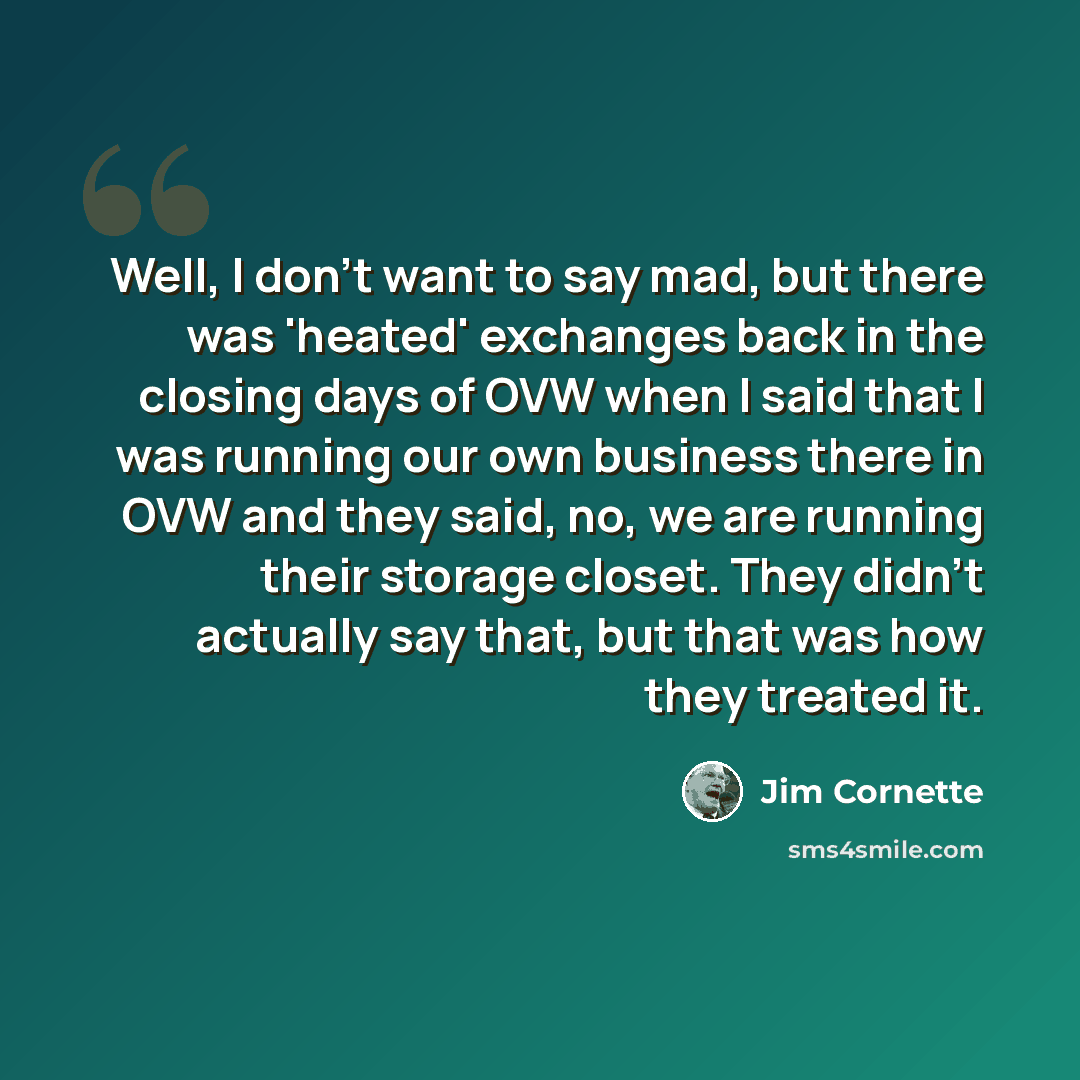 “Well, I don't want to say mad, but there was 'heated' exchanges back in the closing days of OVW when I said that I was running our own business there in OVW and they said, no, we are running their storage closet. They didn't actually say that, but that was how they treated it.” quote by Jim Cornette