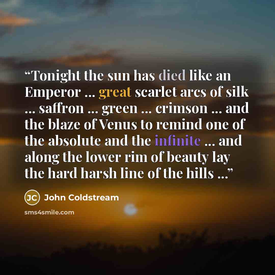 “Tonight the sun has died like an Emperor ... great scarlet arcs of silk ... saffron ... green ... crimson ... and the blaze of Venus to remind one of the absolute and the infinite ... and along the lower rim of beauty lay the hard harsh line of the hills ...” quote by John Coldstream