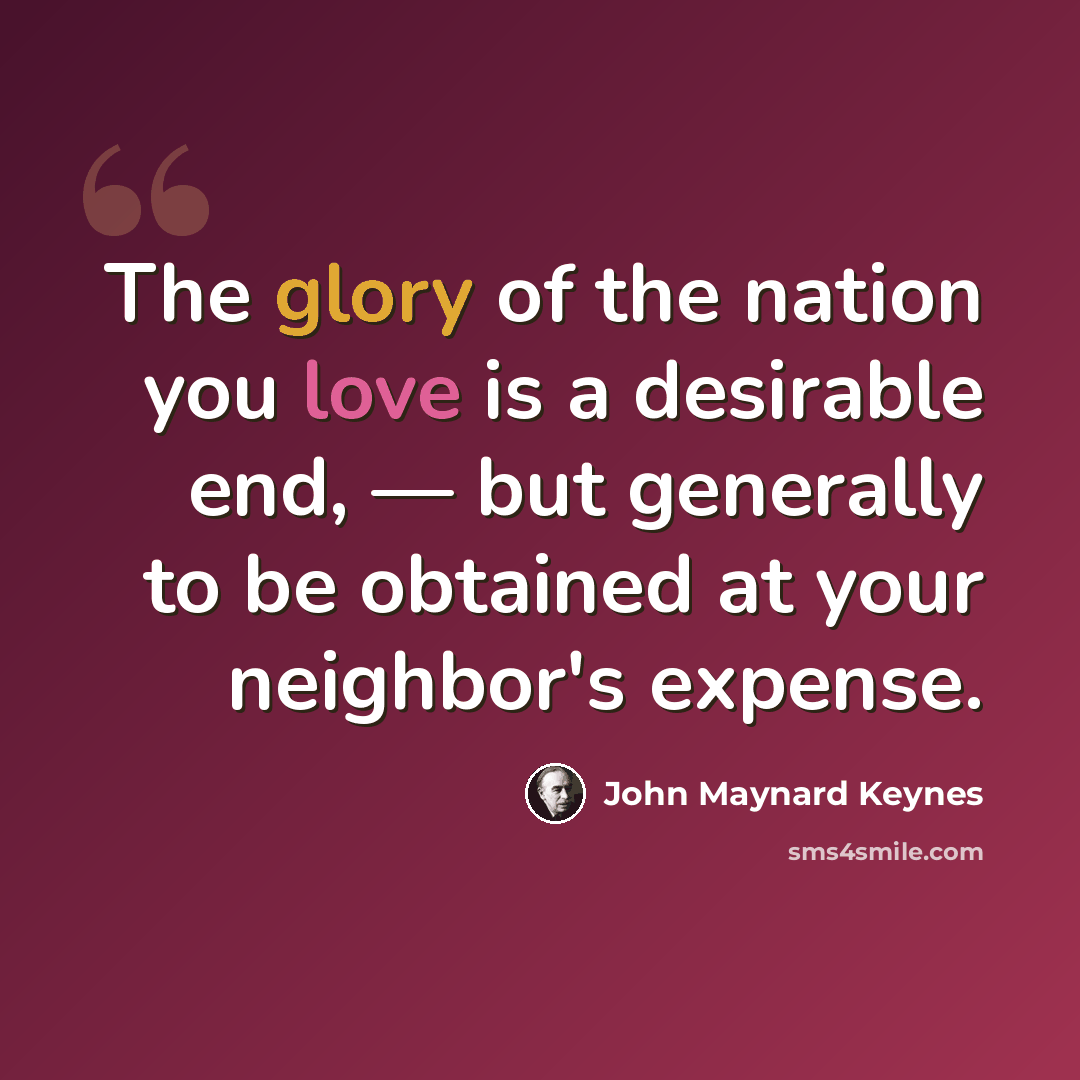 “The glory of the nation you love is a desirable end, — but generally to be obtained at your neighbor's expense.” quote by John Maynard Keynes