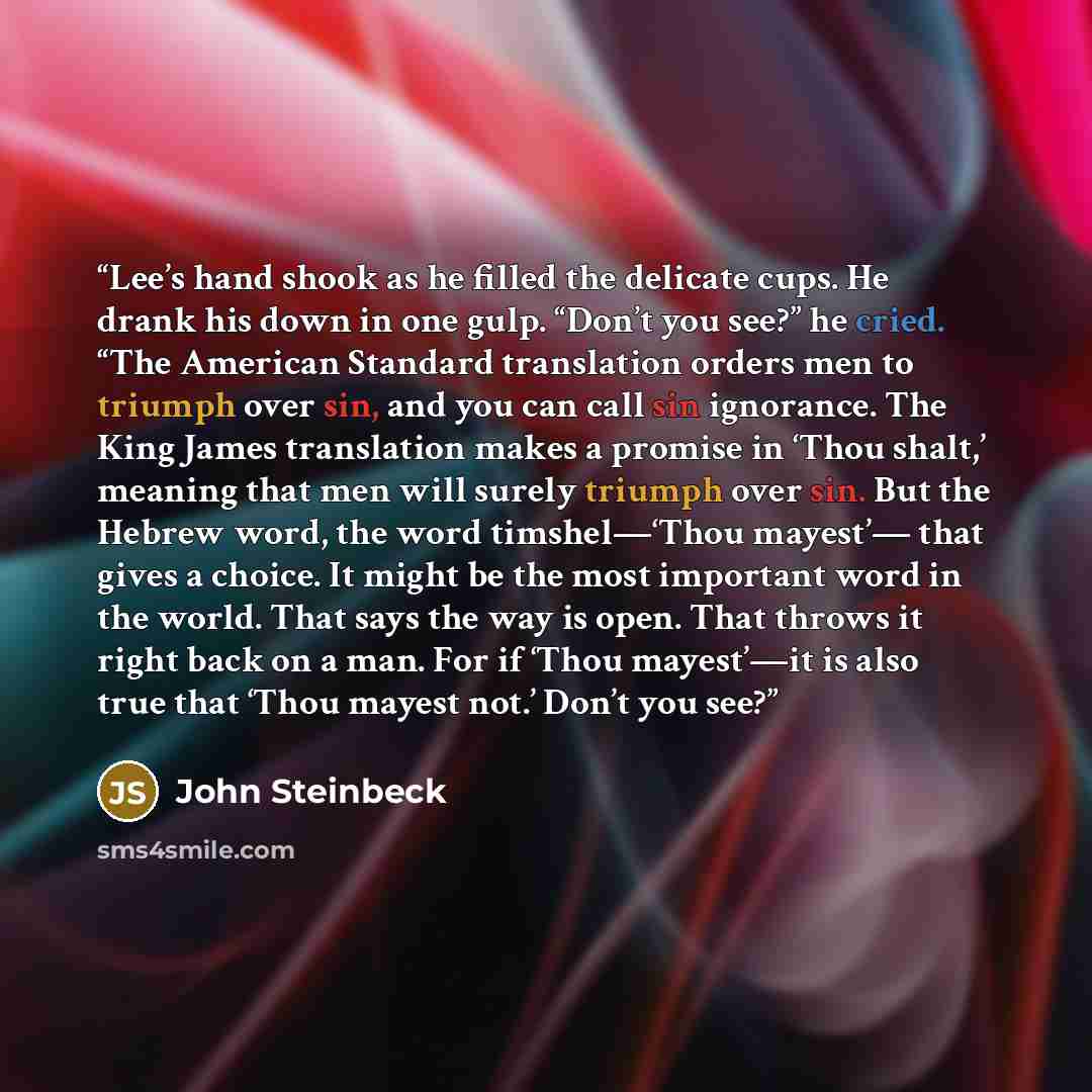 “Lee’s hand shook as he filled the delicate cups. He drank his down in one gulp. “Don’t you see?” he cried. “The American Standard translation orders men to triumph over sin, and you can call sin ignorance. The King James translation makes a promise in ‘Thou shalt,’ meaning that men will surely…” quote by John Steinbeck