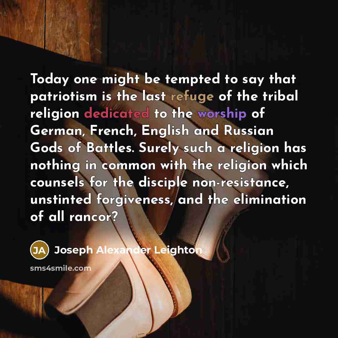 “Today one might be tempted to say that patriotism is the last refuge of the tribal religion dedicated to the worship of German, French, English and Russian Gods of Battles. Surely such a religion has nothing in common with the religion which counsels for the disciple non-resistance, unstinted…” quote by Joseph Alexander Leighton