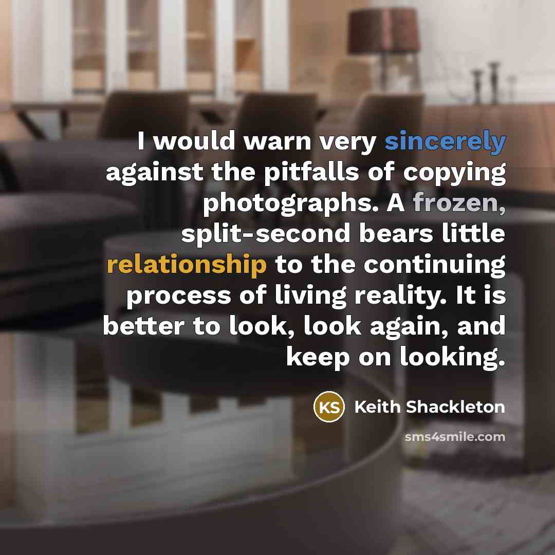 “I would warn very sincerely against the pitfalls of copying photographs. A frozen, split-second bears little relationship to the continuing process of living reality. It is better to look, look again, and keep on looking.” quote by Keith Shackleton