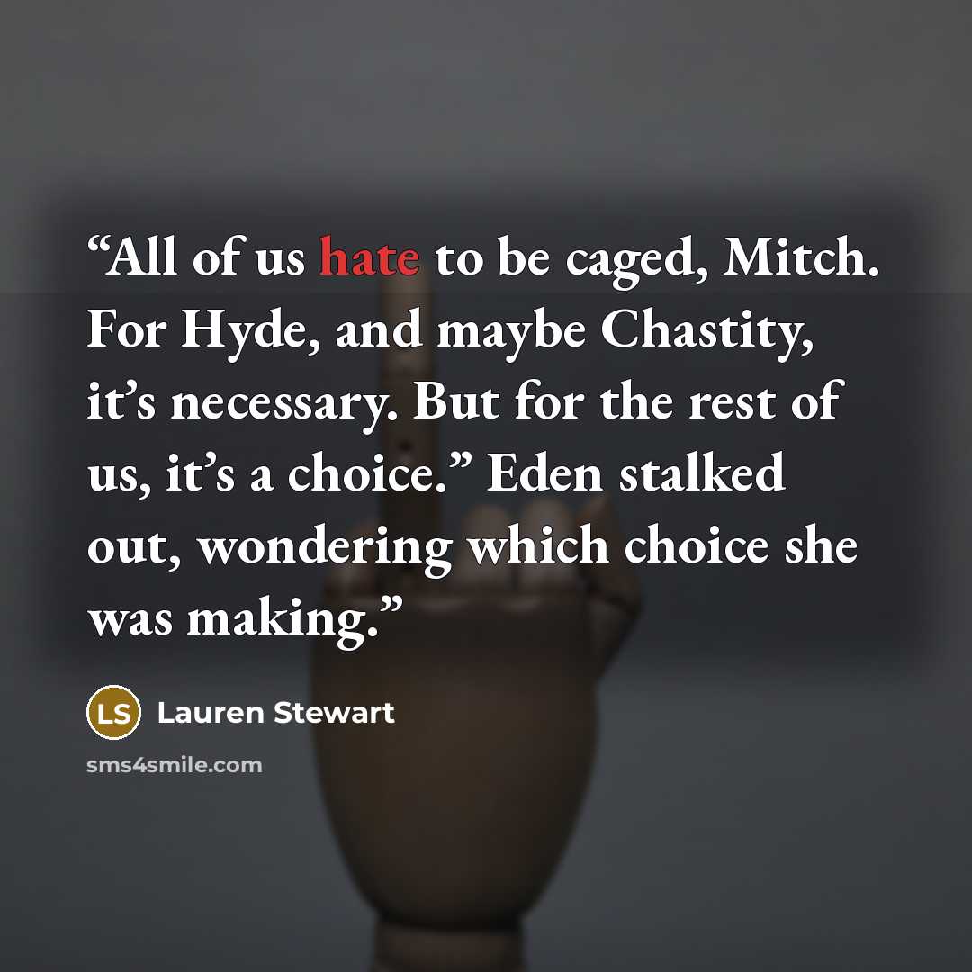 “All of us hate to be caged, Mitch. For Hyde, and maybe Chastity, it’s necessary. But for the rest of us, it’s a choice.” Eden stalked out, wondering which choice she was making.” quote by Lauren Stewart