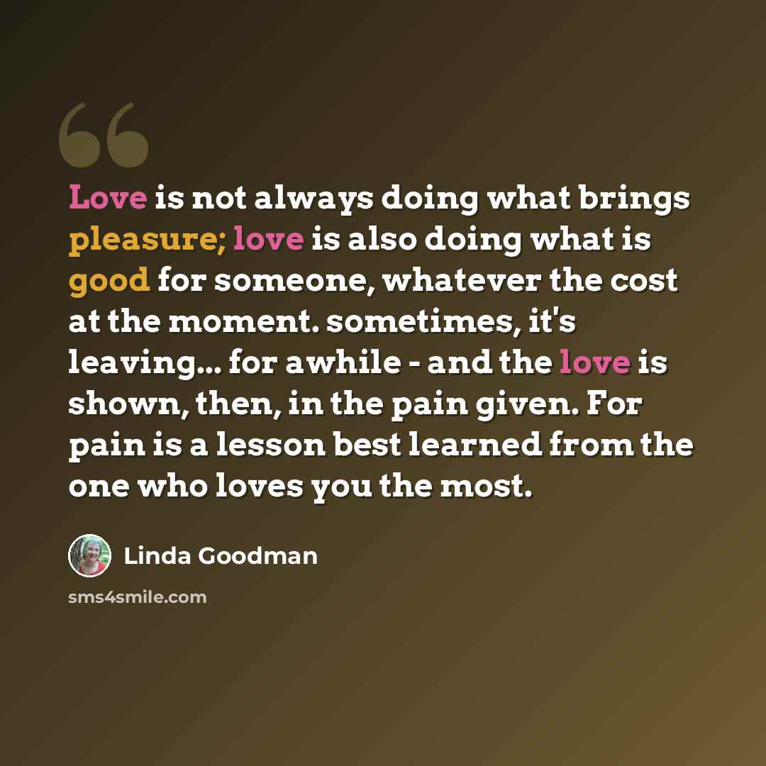 “Love is not always doing what brings pleasure; love is also doing what is good for someone, whatever the cost at the moment. sometimes, it's leaving... for awhile - and the love is shown, then, in the pain given. For pain is a lesson best learned from the one who loves you the most.” quote by Linda Goodman