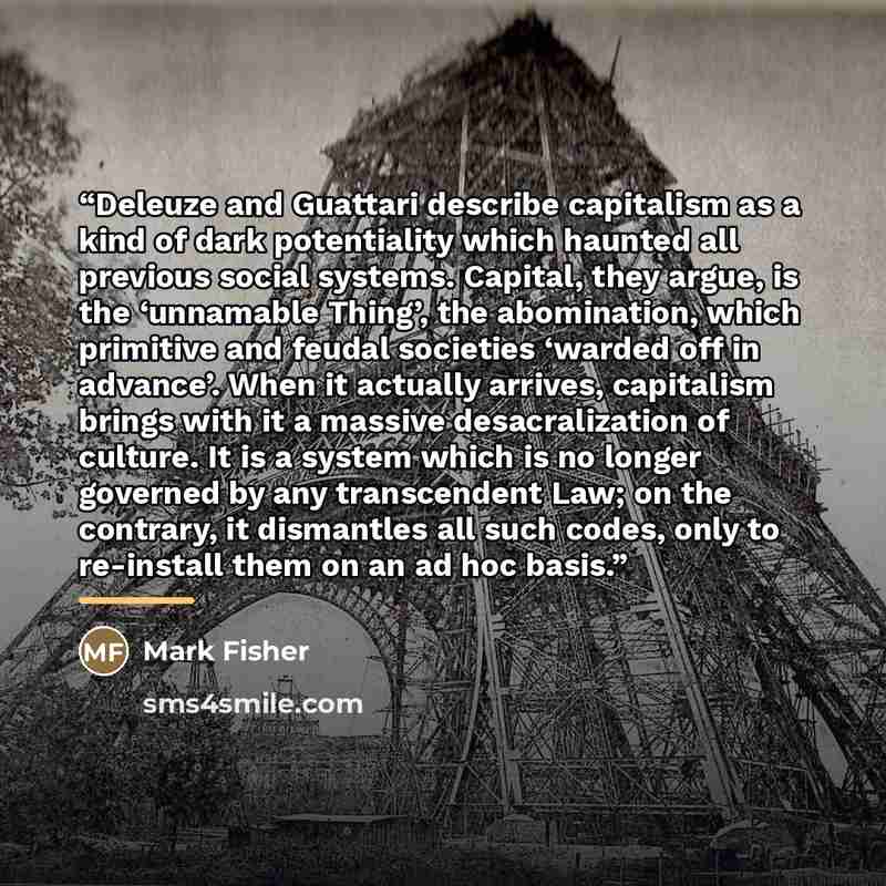 “Deleuze and Guattari describe capitalism as a kind of dark potentiality which haunted all previous social systems. Capital, they argue, is the ‘unnamable Thing’, the abomination, which primitive and feudal societies ‘warded off in advance’. When it actually arrives, capitalism brings with it a…” quote by Mark Fisher