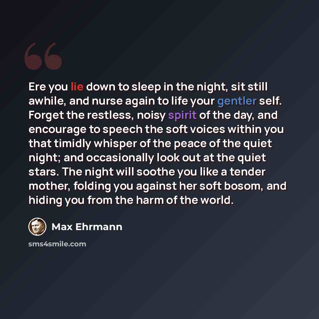 “Ere you lie down to sleep in the night, sit still awhile, and nurse again to life your gentler self. Forget the restless, noisy spirit of the day, and encourage to speech the soft voices within you that timidly whisper of the peace of the quiet night; and occasionally look out at the quiet stars…” quote by Max Ehrmann