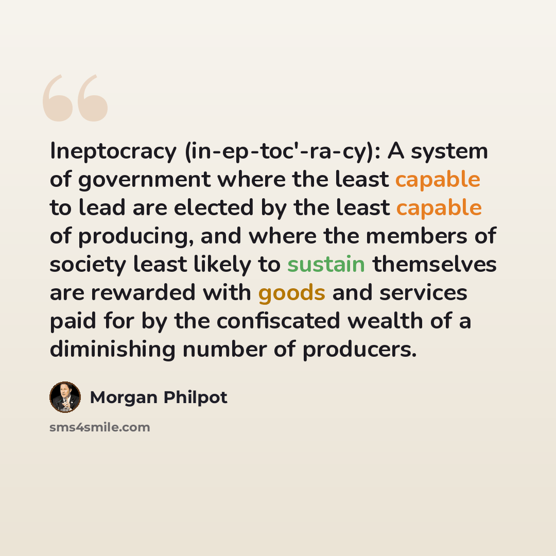 “Ineptocracy (in-ep-toc'-ra-cy): A system of government where the least capable to lead are elected by the least capable of producing, and where the members of society least likely to sustain themselves are rewarded with goods and services paid for by the confiscated wealth of a diminishing number…” quote by Morgan Philpot