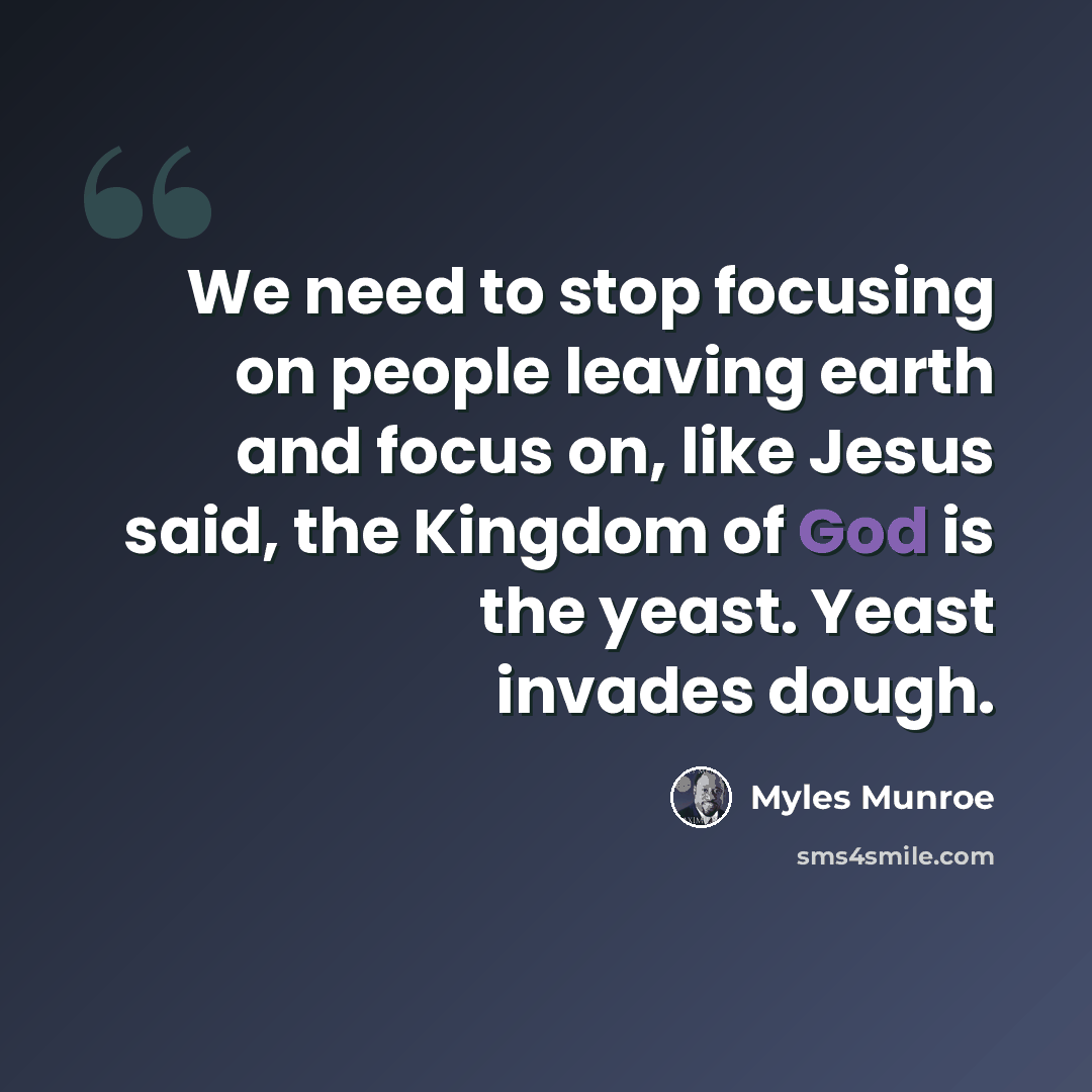 “We need to stop focusing on people leaving earth and focus on, like Jesus said, the Kingdom of God is the yeast. Yeast invades dough.” quote by Myles Munroe