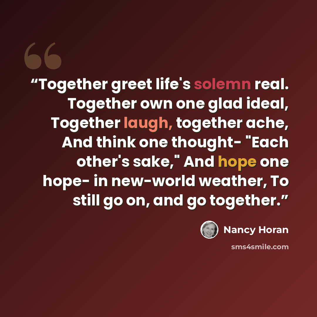 “Together greet life's solemn real. Together own one glad ideal, Together laugh, together ache, And think one thought- "Each other's sake," And hope one hope- in new-world weather, To still go on, and go together.” quote by Nancy Horan