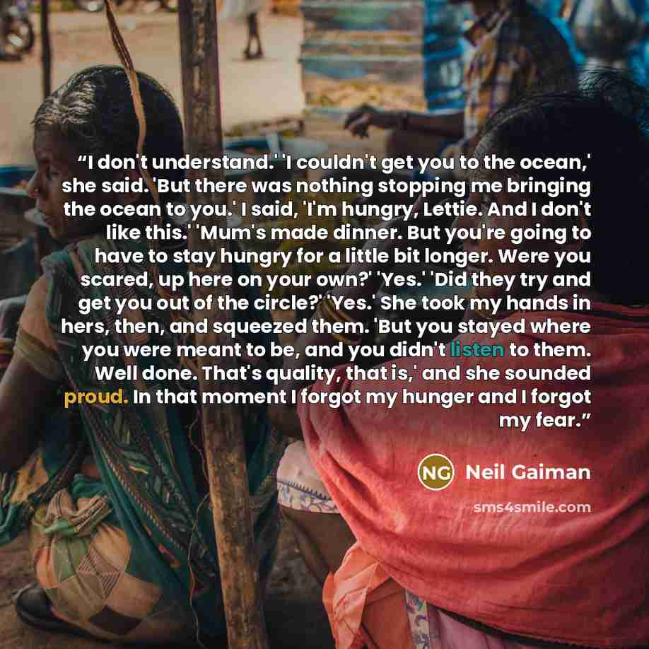 “I don't understand.' 'I couldn't get you to the ocean,' she said. 'But there was nothing stopping me bringing the ocean to you.' I said, 'I'm hungry, Lettie. And I don't like this.' 'Mum's made dinner. But you're going to have to stay hungry for a little bit longer. Were you scared, up here on…” quote by Neil Gaiman