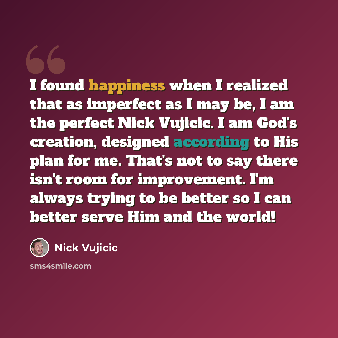 “I found happiness when I realized that as imperfect as I may be, I am the perfect Nick Vujicic. I am God's creation, designed according to His plan for me. That's not to say there isn't room for improvement. I'm always trying to be better so I can better serve Him and the world!” quote by Nick Vujicic