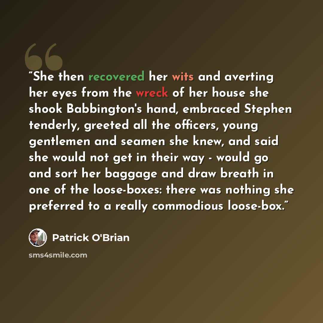 “She then recovered her wits and averting her eyes from the wreck of her house she shook Babbington's hand, embraced Stephen tenderly, greeted all the officers, young gentlemen and seamen she knew, and said she would not get in their way - would go and sort her baggage and draw breath in one of the…” quote by Patrick O'Brian