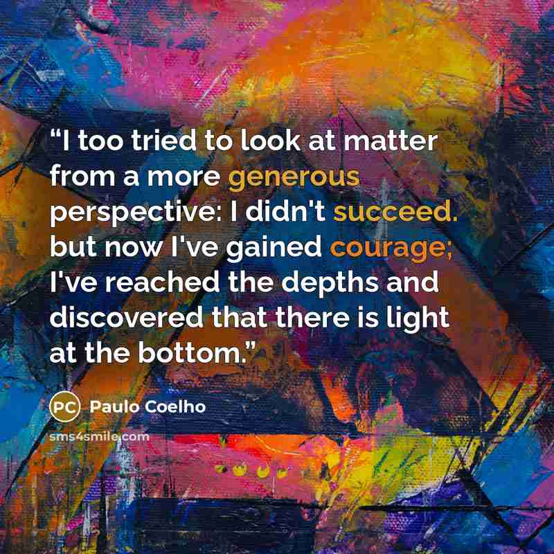 “I too tried to look at matter from a more generous perspective: I didn't succeed. but now I've gained courage; I've reached the depths and discovered that there is light at the bottom.” quote by Paulo Coelho