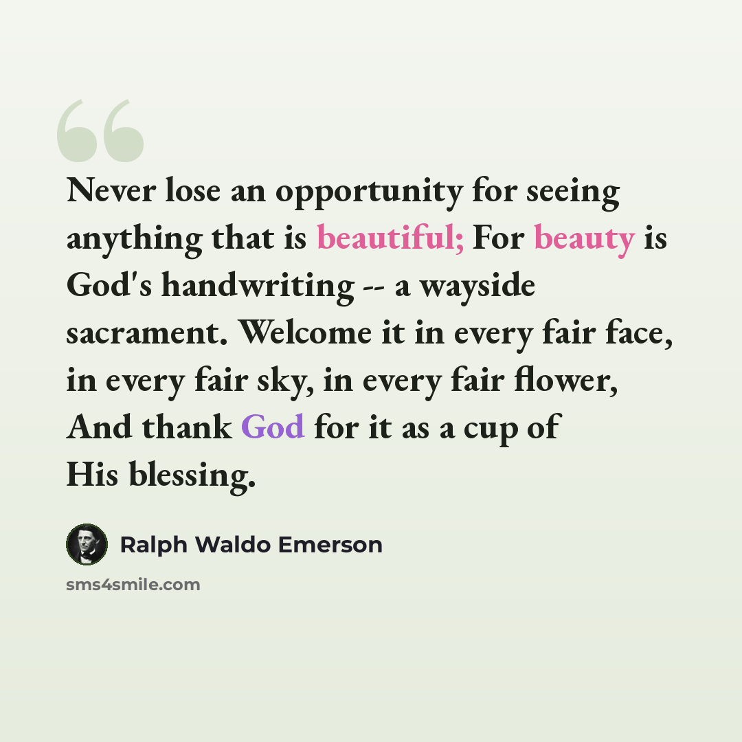 “Never lose an opportunity for seeing anything that is beautiful; For beauty is God's handwriting -- a wayside sacrament. Welcome it in every fair face, in every fair sky, in every fair flower, And thank God for it as a cup of His blessing.” quote by Ralph Waldo Emerson