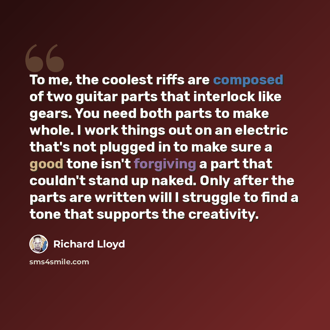 “To me, the coolest riffs are composed of two guitar parts that interlock like gears. You need both parts to make whole. I work things out on an electric that's not plugged in to make sure a good tone isn't forgiving a part that couldn't stand up naked. Only after the parts are written will I…” quote by Richard Lloyd