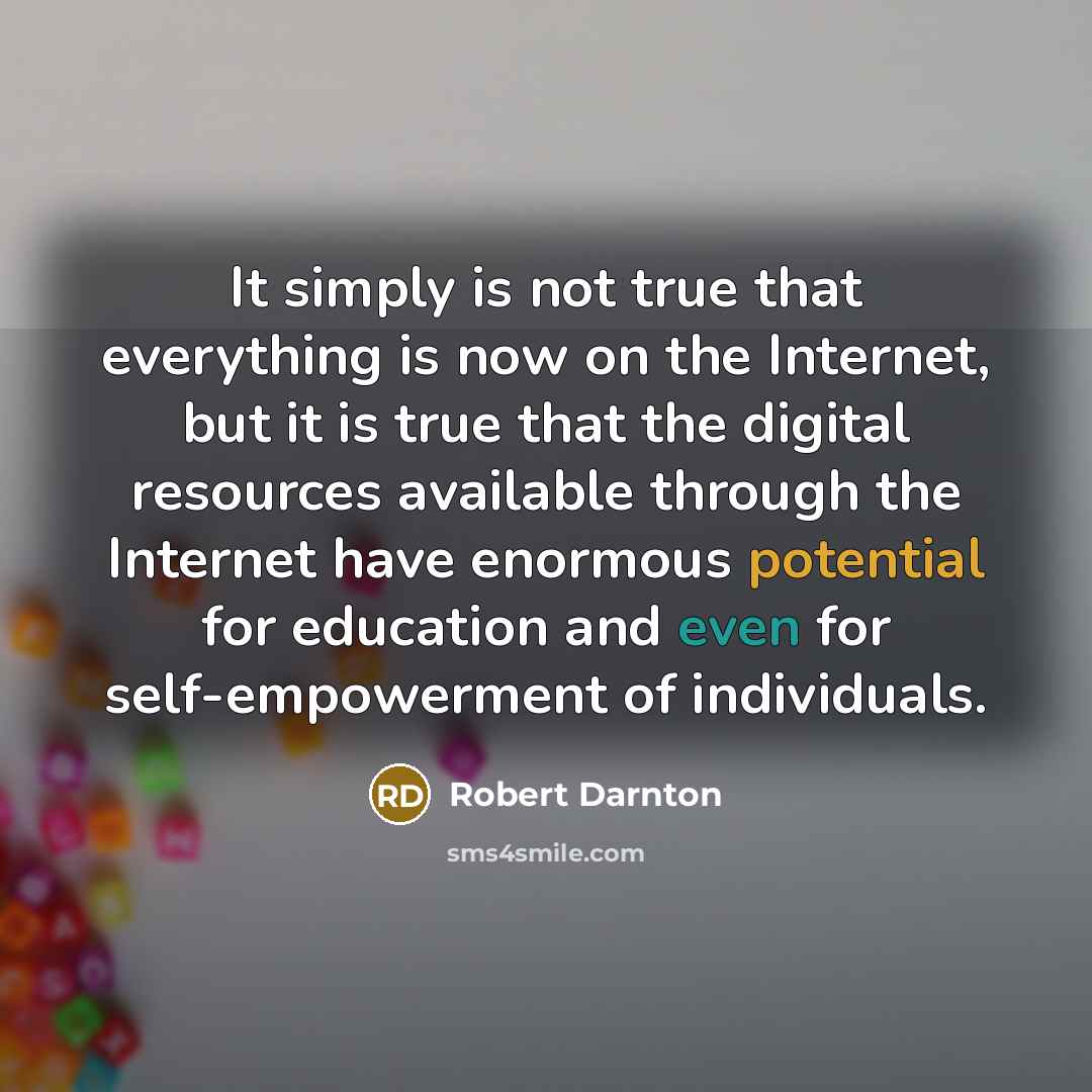 “It simply is not true that everything is now on the Internet, but it is true that the digital resources available through the Internet have enormous potential for education and even for self-empowerment of individuals.” quote by Robert Darnton