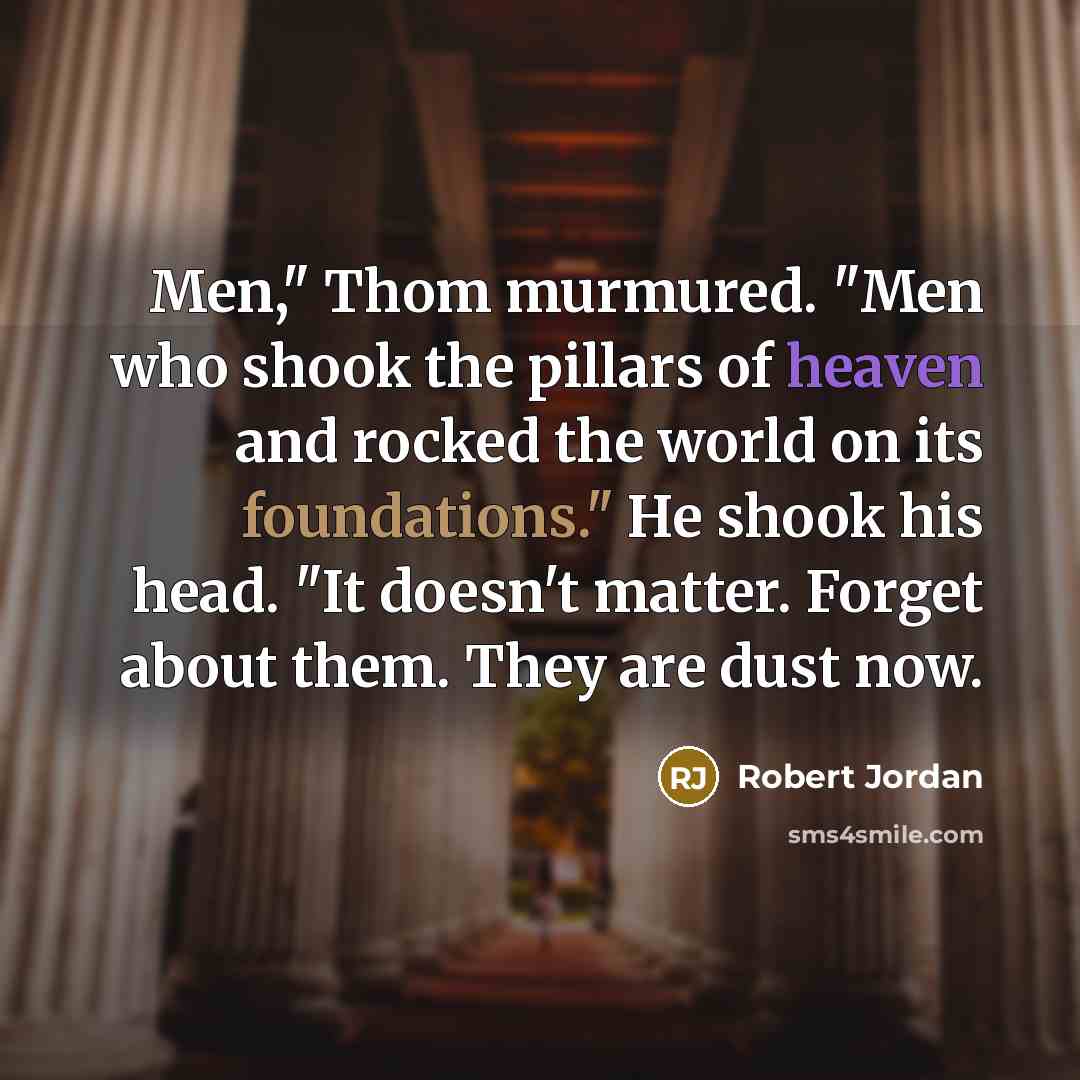 “Men," Thom murmured. "Men who shook the pillars of heaven and rocked the world on its foundations." He shook his head. "It doesn't matter. Forget about them. They are dust now.” quote by Robert Jordan