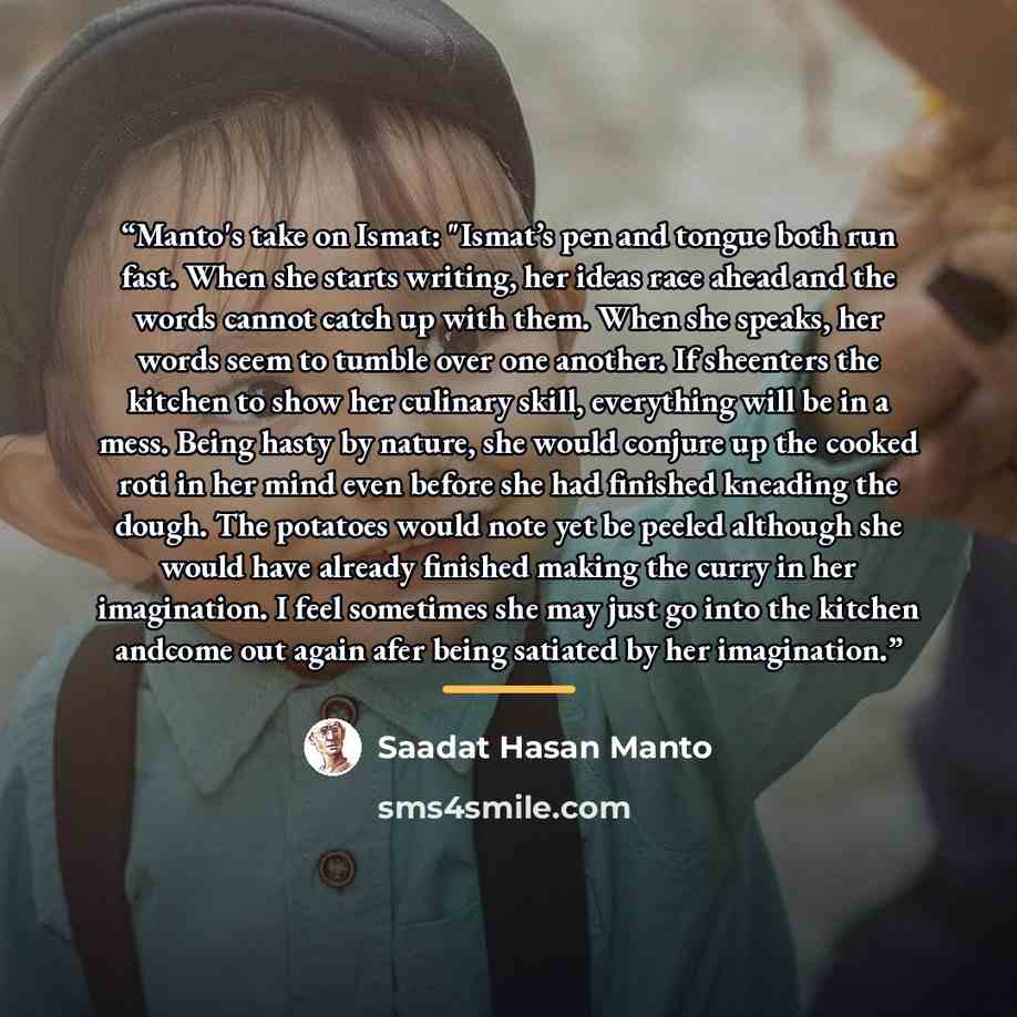 “Manto's take on Ismat: "Ismat’s pen and tongue both run fast. When she starts writing, her ideas race ahead and the words cannot catch up with them. When she speaks, her words seem to tumble over one another. If sheenters the kitchen to show her culinary skill, everything will be in a mess. Being…” quote by Saadat Hasan Manto