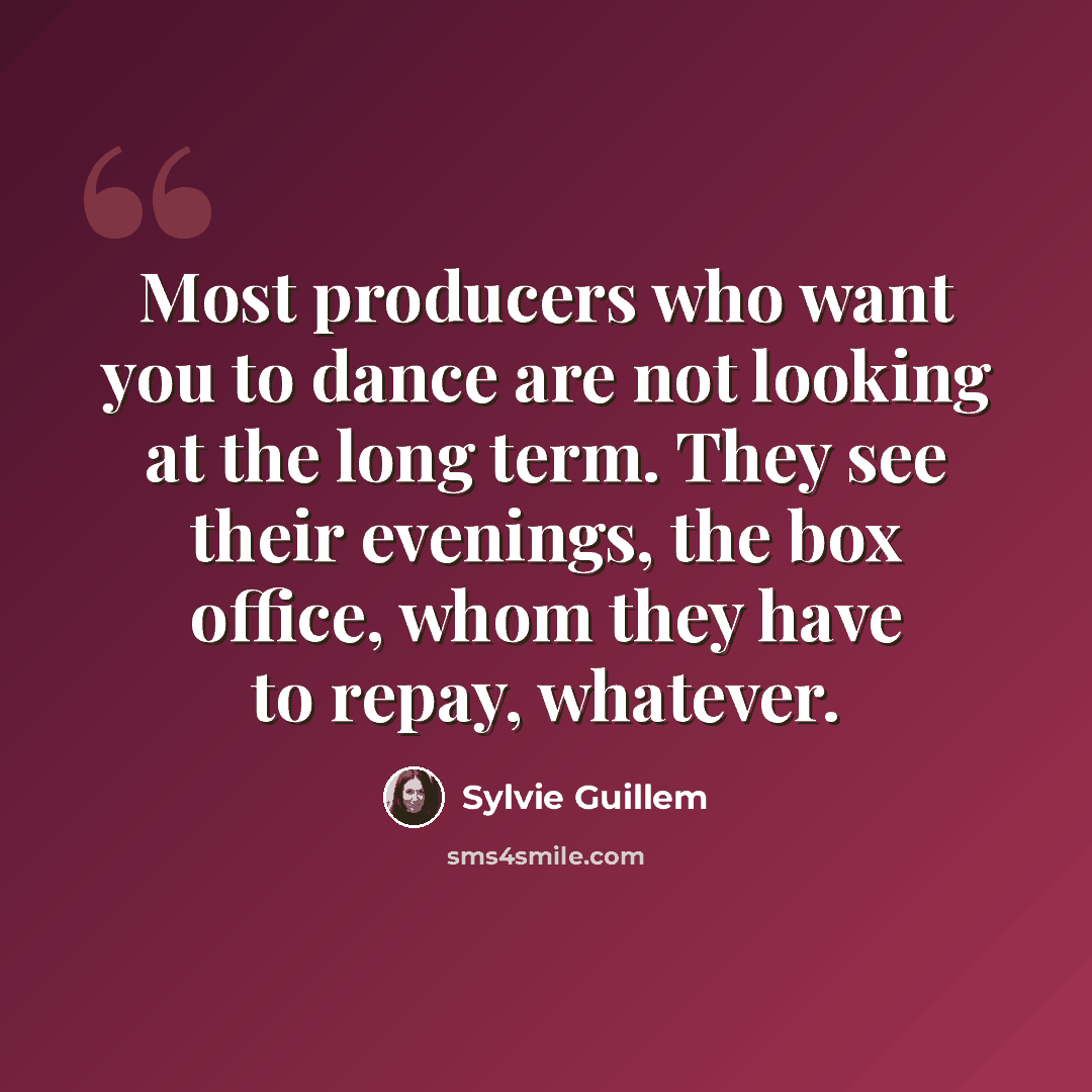 “Most producers who want you to dance are not looking at the long term. They see their evenings, the box office, whom they have to repay, whatever.” quote by Sylvie Guillem