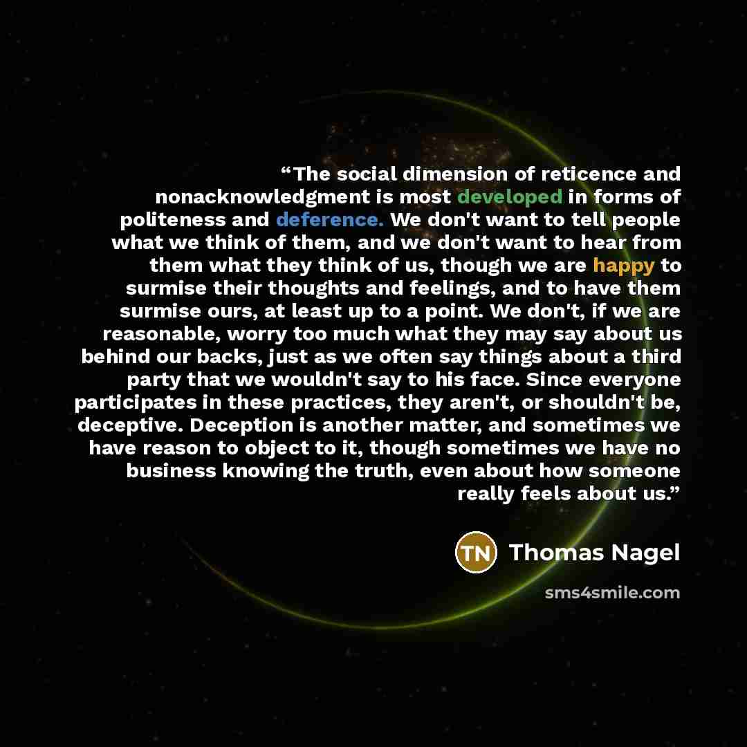 “The social dimension of reticence and nonacknowledgment is most developed in forms of politeness and deference. We don't want to tell people what we think of them, and we don't want to hear from them what they think of us, though we are happy to surmise their thoughts and feelings, and to have…” quote by Thomas Nagel