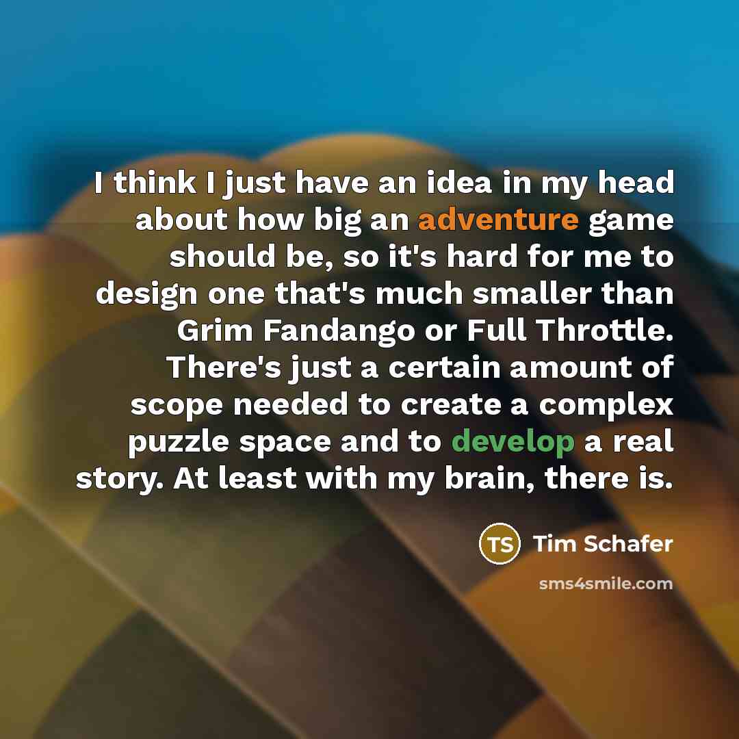 “I think I just have an idea in my head about how big an adventure game should be, so it's hard for me to design one that's much smaller than Grim Fandango or Full Throttle. There's just a certain amount of scope needed to create a complex puzzle space and to develop a real story. At least with my…” quote by Tim Schafer