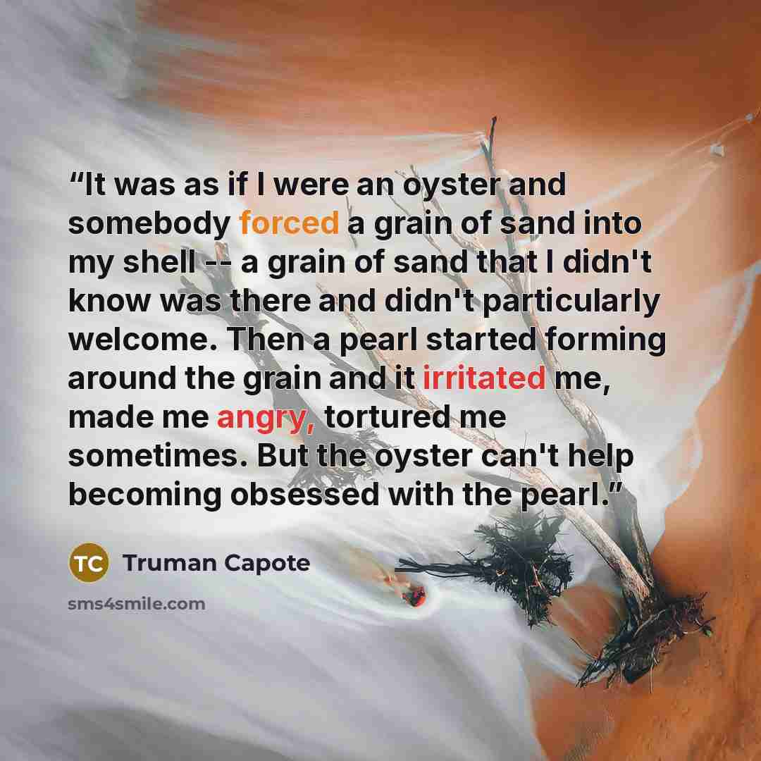 “It was as if I were an oyster and somebody forced a grain of sand into my shell -- a grain of sand that I didn't know was there and didn't particularly welcome. Then a pearl started forming around the grain and it irritated me, made me angry, tortured me sometimes. But the oyster can't help…” quote by Truman Capote