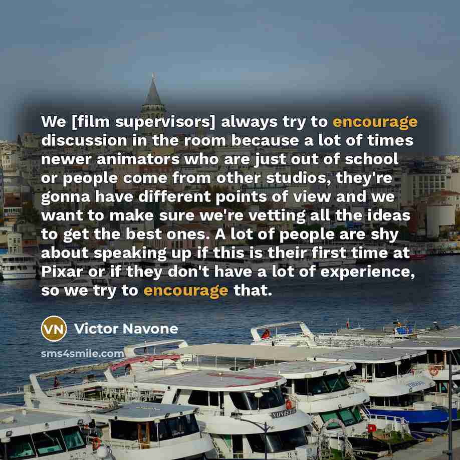 “We [film supervisors] always try to encourage discussion in the room because a lot of times newer animators who are just out of school or people come from other studios, they're gonna have different points of view and we want to make sure we're vetting all the ideas to get the best ones. A lot of…” quote by Victor Navone