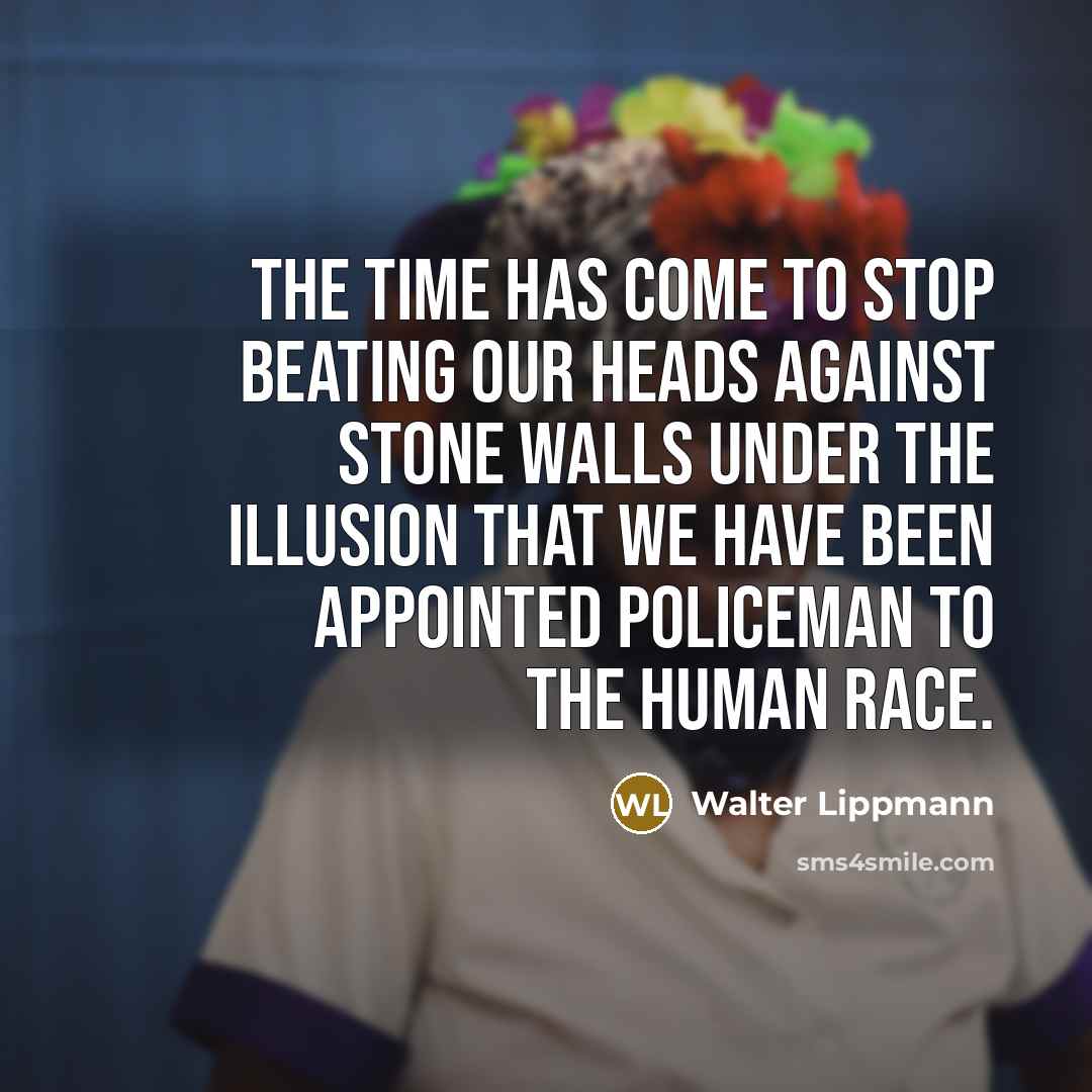 “The time has come to stop beating our heads against stone walls under the illusion that we have been appointed policeman to the human race.” quote by Walter Lippmann