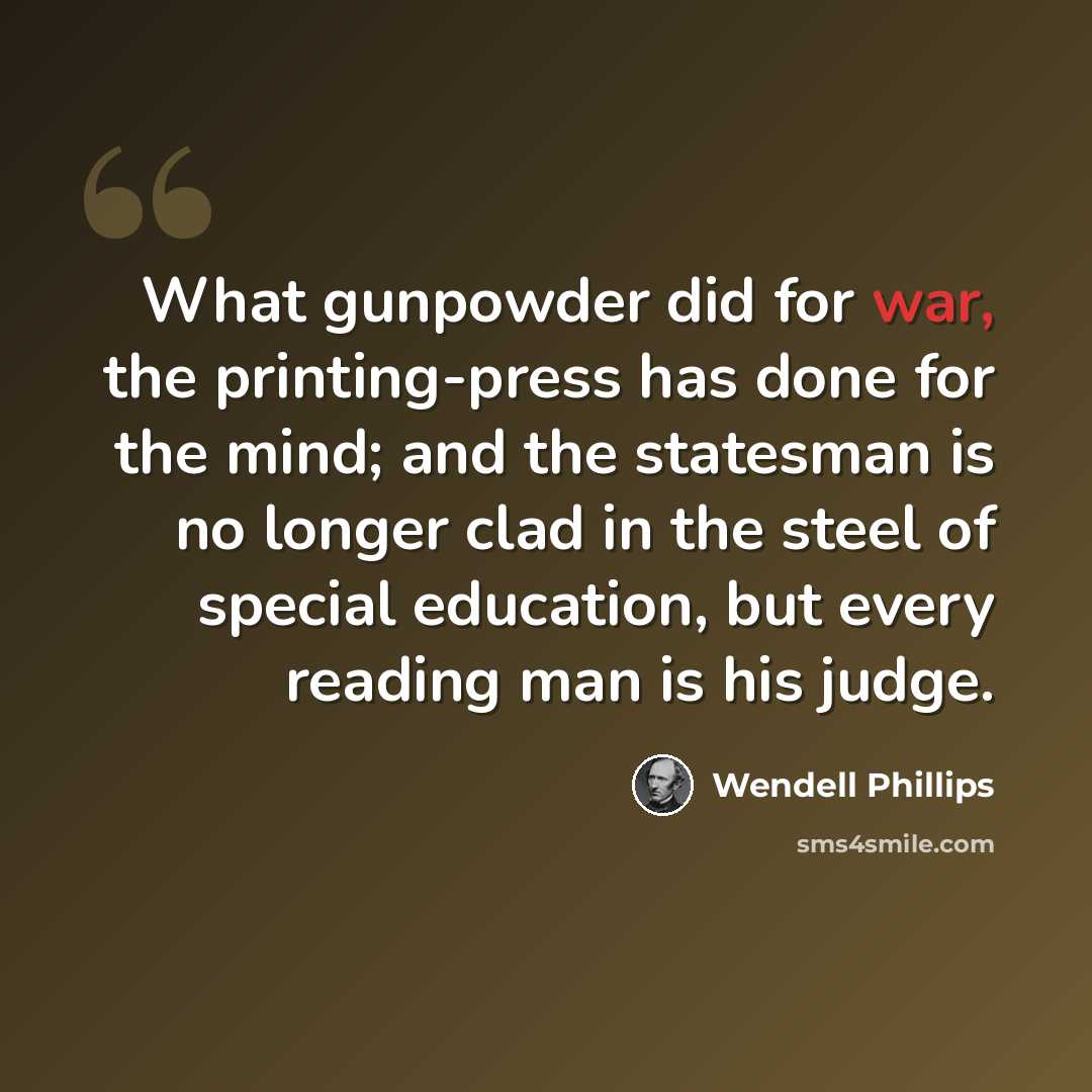 “What gunpowder did for war, the printing-press has done for the mind; and the statesman is no longer clad in the steel of special education, but every reading man is his judge.” quote by Wendell Phillips