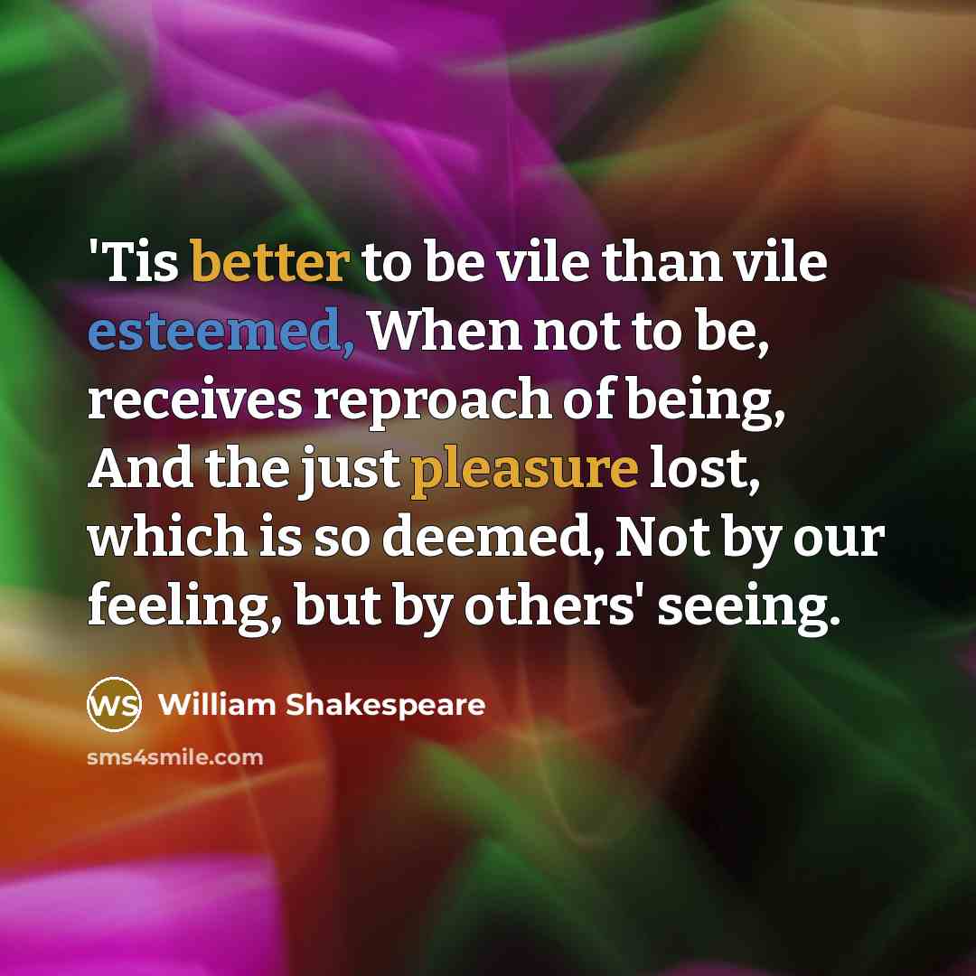 “'Tis better to be vile than vile esteemed, When not to be, receives reproach of being, And the just pleasure lost, which is so deemed, Not by our feeling, but by others' seeing.” quote by William Shakespeare
