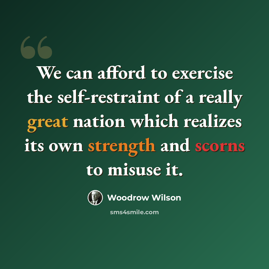 “We can afford to exercise the self-restraint of a really great nation which realizes its own strength and scorns to misuse it.” quote by Woodrow Wilson