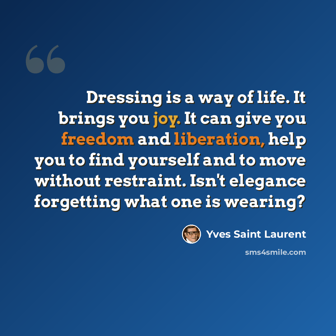 “Dressing is a way of life. It brings you joy. It can give you freedom and liberation, help you to find yourself and to move without restraint. Isn't elegance forgetting what one is wearing?” quote by Yves Saint Laurent