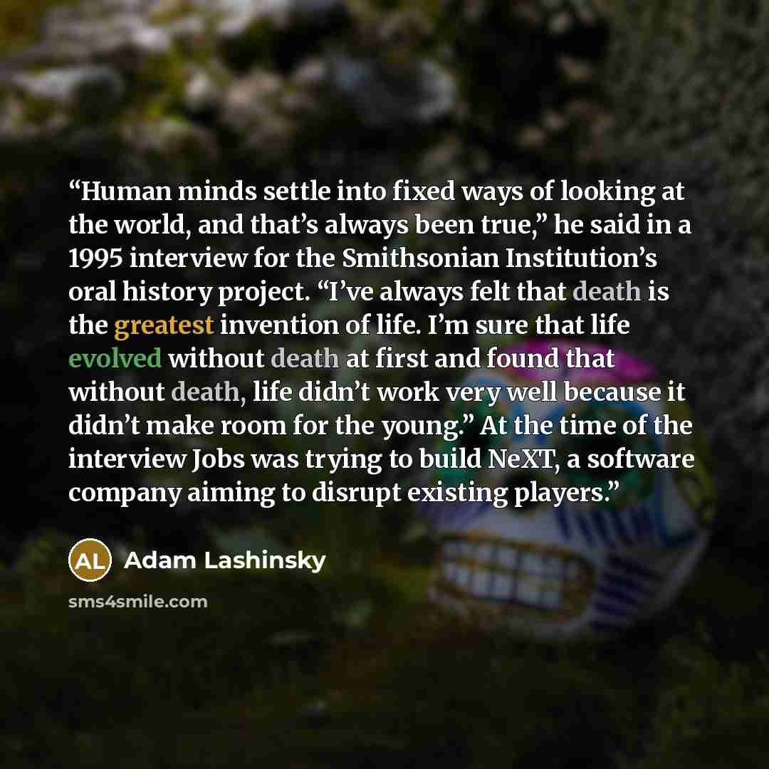 “Human minds settle into fixed ways of looking at the world, and that’s always been true,” he said in a 1995 interview for the Smithsonian Institution’s oral history project. “I’ve always felt that death is the greatest invention of life. I’m sure that life evolved without death at first and found…” quote by Adam Lashinsky