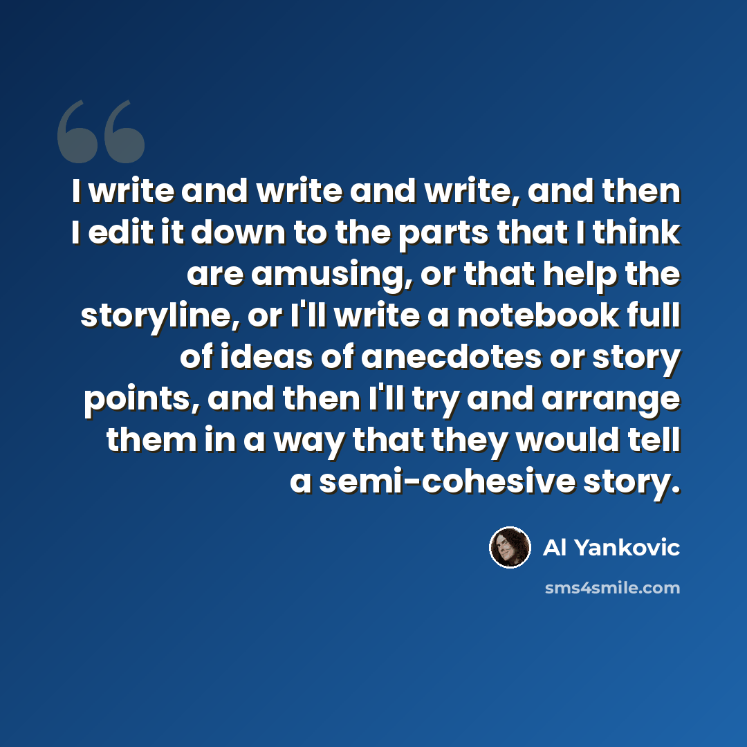 “I write and write and write, and then I edit it down to the parts that I think are amusing, or that help the storyline, or I'll write a notebook full of ideas of anecdotes or story points, and then I'll try and arrange them in a way that they would tell a semi-cohesive story.” quote by Al Yankovic