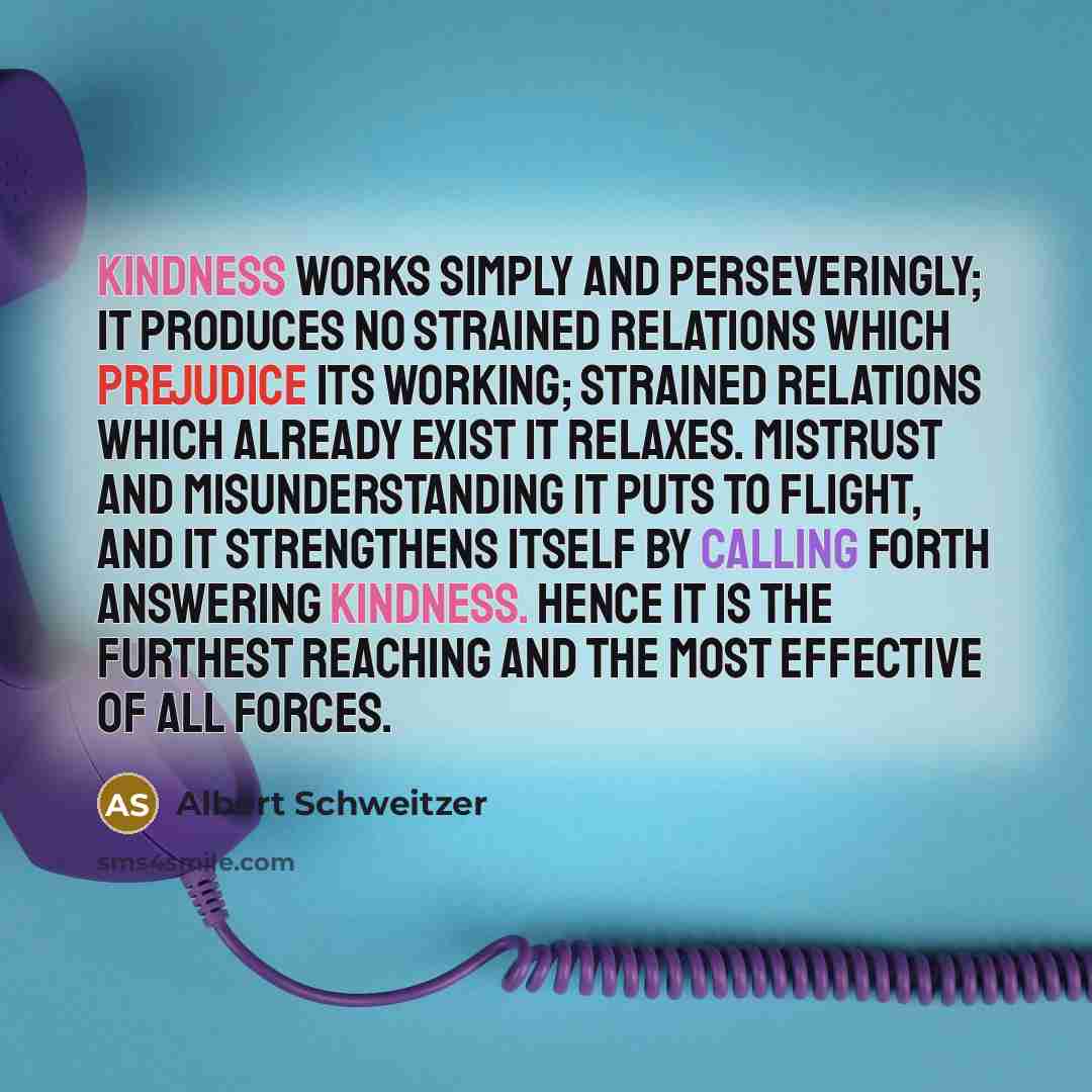 “Kindness works simply and perseveringly; it produces no strained relations which prejudice its working; strained relations which already exist it relaxes. Mistrust and misunderstanding it puts to flight, and it strengthens itself by calling forth answering kindness. Hence it is the furthest…” quote by Albert Schweitzer