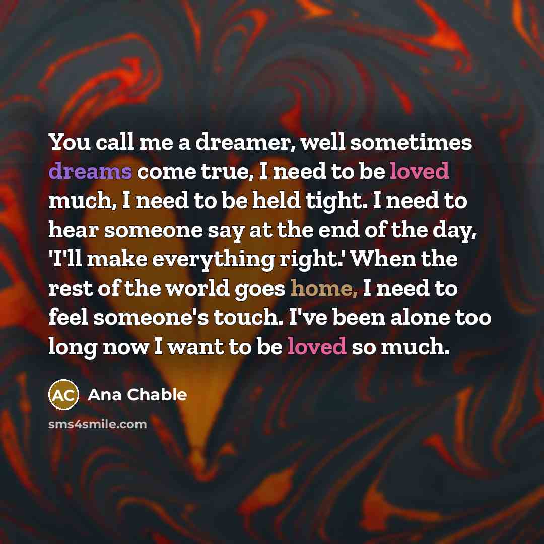 “You call me a dreamer, well sometimes dreams come true, I need to be loved much, I need to be held tight. I need to hear someone say at the end of the day, 'I'll make everything right.' When the rest of the world goes home, I need to feel someone's touch. I've been alone too long now I want to be…” quote by Ana Chable
