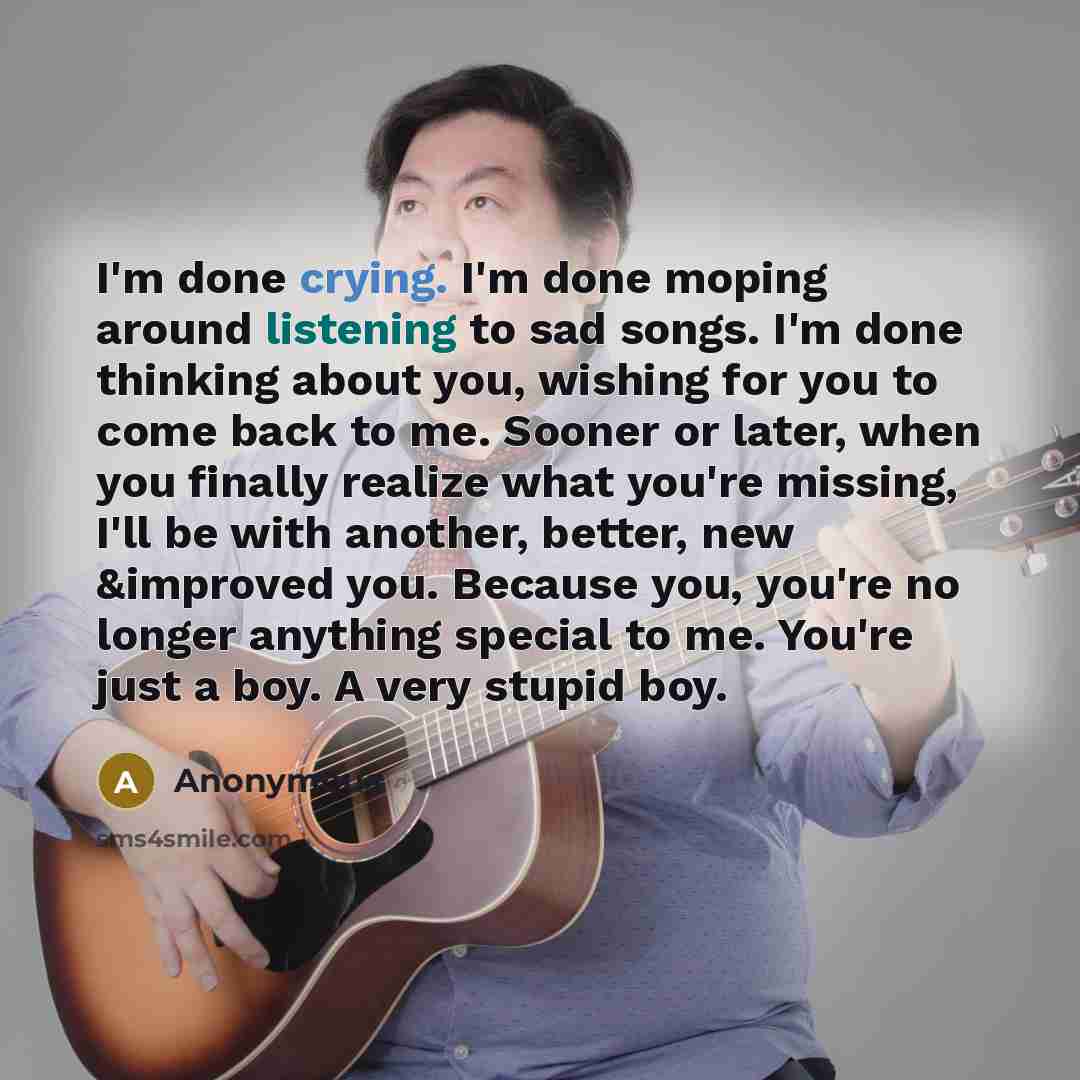 “I'm done crying. I'm done moping around listening to sad songs. I'm done thinking about you, wishing for you to come back to me. Sooner or later, when you finally realize what you're missing, I'll be with another, better, new &improved you. Because you, you're no longer anything special to me…” quote by Anonymous