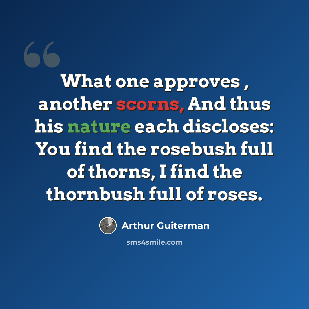 “What one approves , another scorns, And thus his nature each discloses: You find the rosebush full of thorns, I find the thornbush full of roses.” quote by Arthur Guiterman