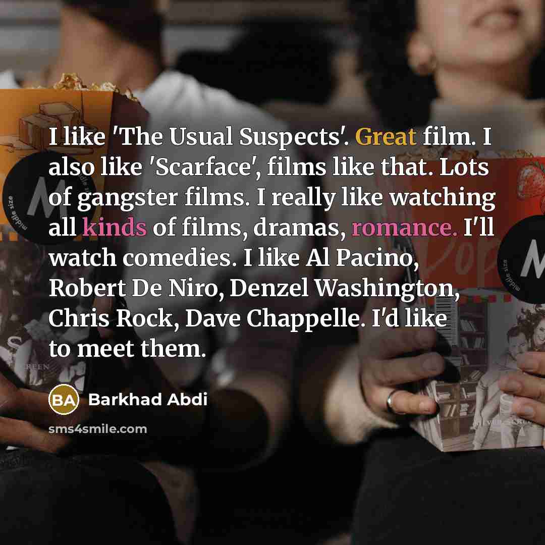 “I like 'The Usual Suspects'. Great film. I also like 'Scarface', films like that. Lots of gangster films. I really like watching all kinds of films, dramas, romance. I'll watch comedies. I like Al Pacino, Robert De Niro, Denzel Washington, Chris Rock, Dave Chappelle. I'd like to meet them.” quote by Barkhad Abdi