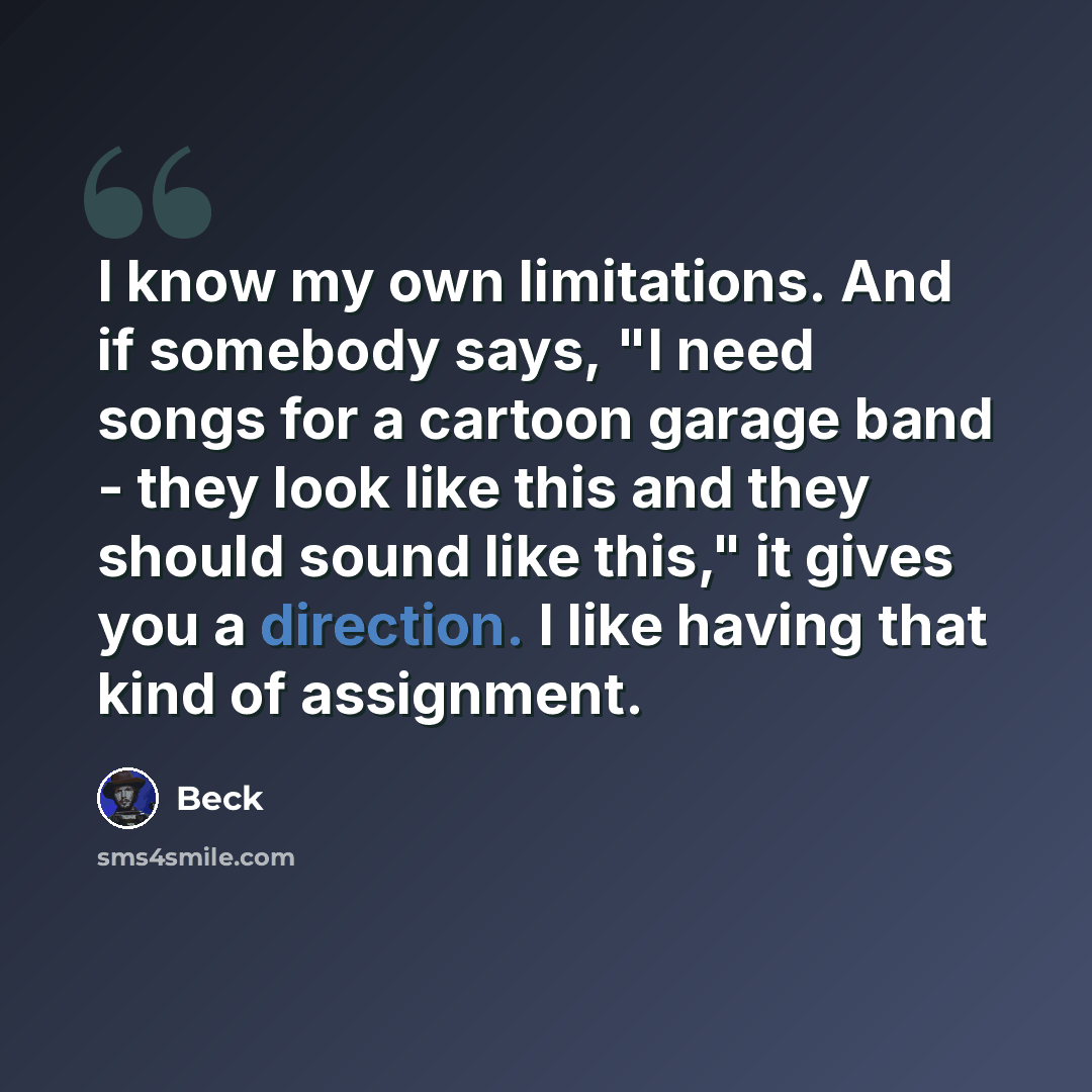 “I know my own limitations. And if somebody says, "I need songs for a cartoon garage band - they look like this and they should sound like this," it gives you a direction. I like having that kind of assignment.” quote by Beck