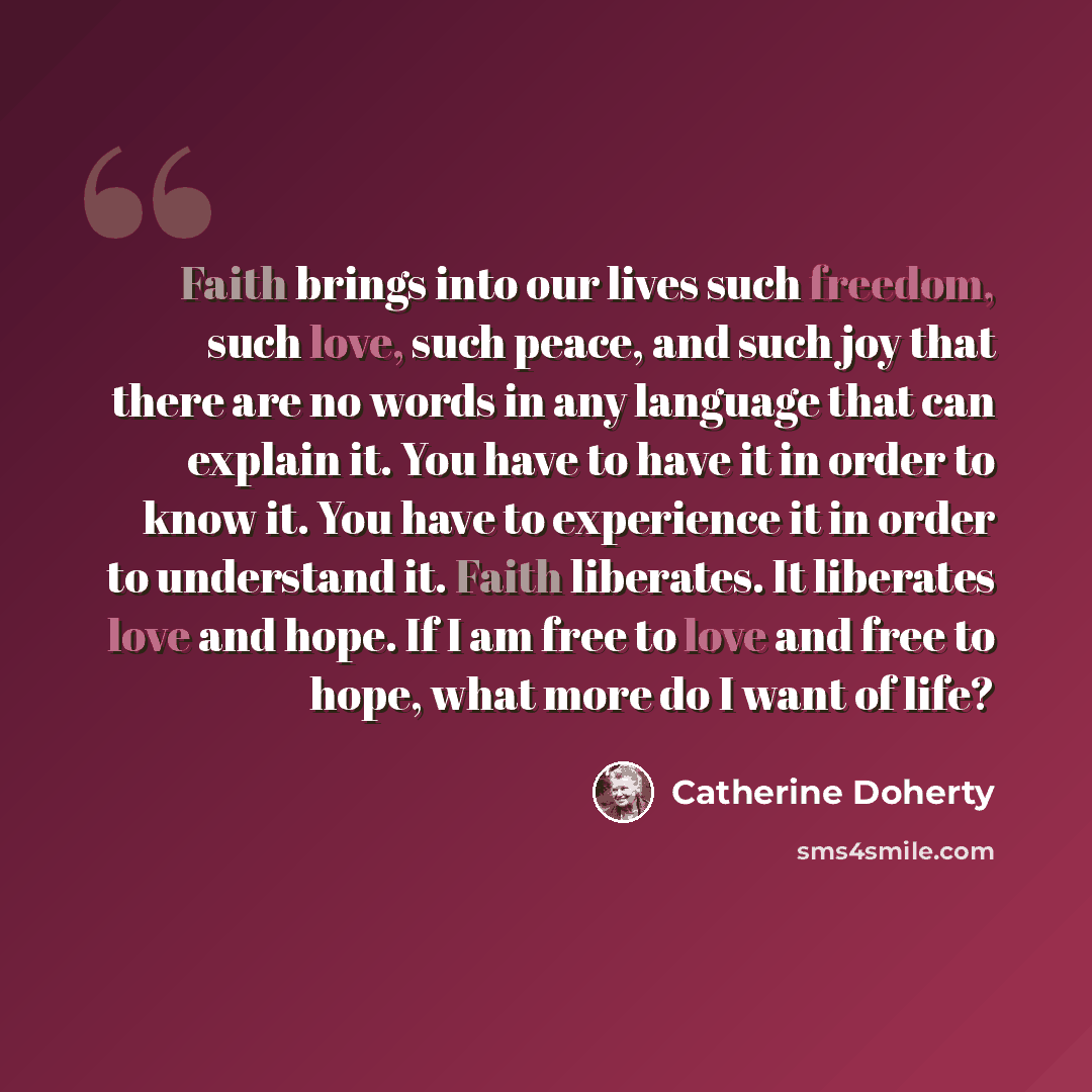 “Faith brings into our lives such freedom, such love, such peace, and such joy that there are no words in any language that can explain it. You have to have it in order to know it. You have to experience it in order to understand it. Faith liberates. It liberates love and hope. If I am free to love…” quote by Catherine Doherty
