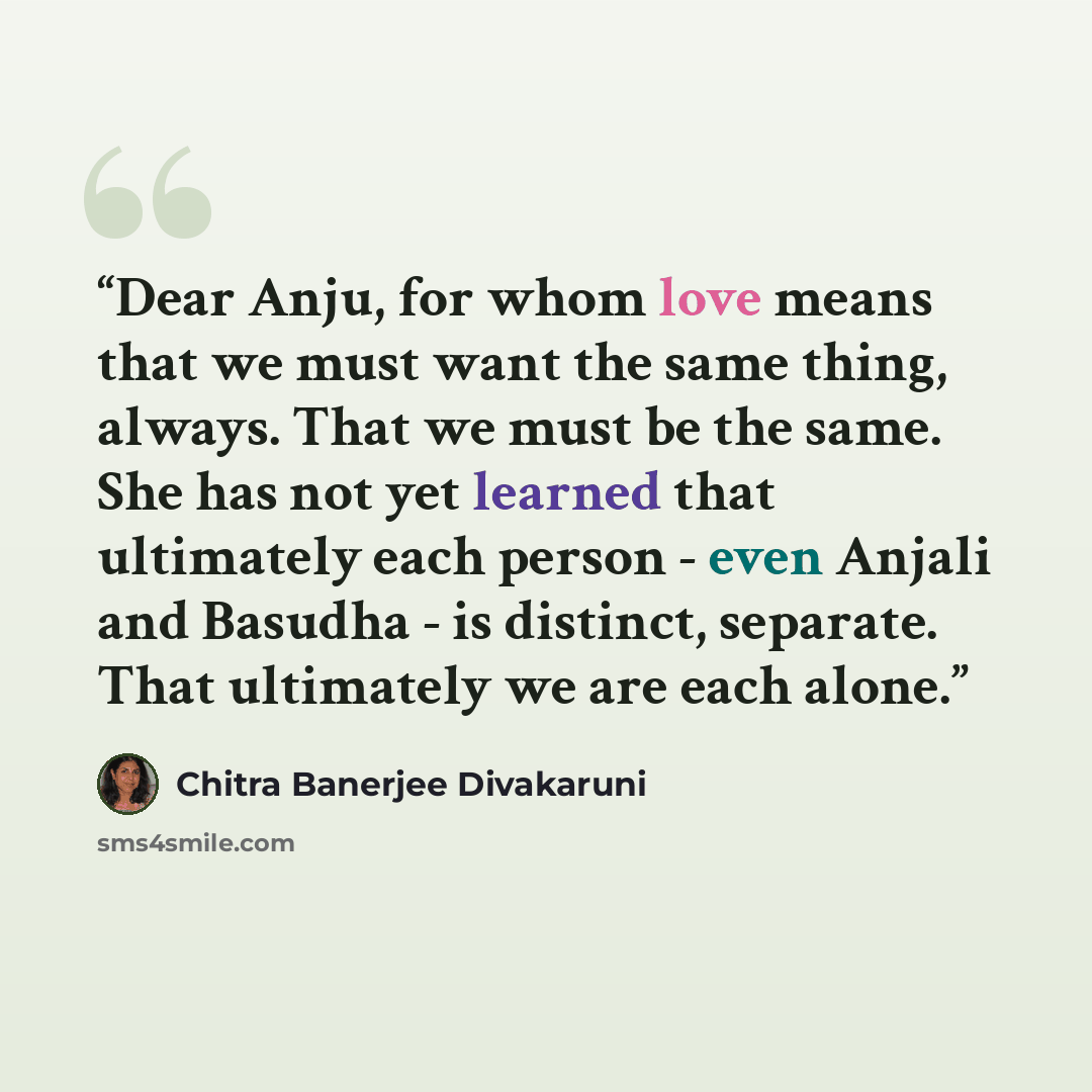 “Dear Anju, for whom love means that we must want the same thing, always. That we must be the same. She has not yet learned that ultimately each person - even Anjali and Basudha - is distinct, separate. That ultimately we are each alone.” quote by Chitra Banerjee Divakaruni
