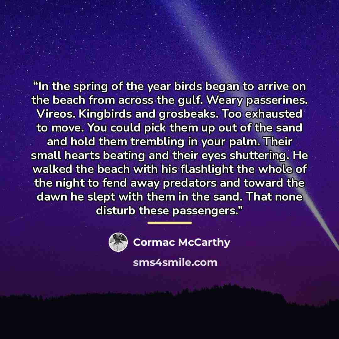 “In the spring of the year birds began to arrive on the beach from across the gulf. Weary passerines. Vireos. Kingbirds and grosbeaks. Too exhausted to move. You could pick them up out of the sand and hold them trembling in your palm. Their small hearts beating and their eyes shuttering. He walked…” quote by Cormac McCarthy